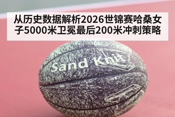 从历史数据解析2026世锦赛哈桑女子5000米卫冕最后200米冲刺策略