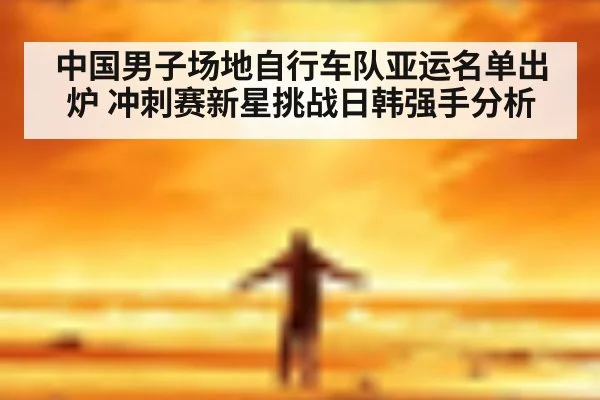 中国男子场地自行车队亚运名单出炉 冲刺赛新星挑战日韩强手分析